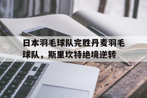 关于日本羽毛球队完胜丹麦羽毛球队，斯里坎特绝境逆转的信息